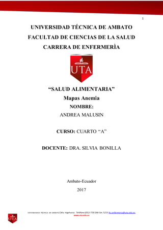 1
UNIVERSIDAD TÉCNICA DE AMBATO Cdla. Ingahurco Teléfono (03) 3 730 268 Ext. 5215 fcs.enfermeria@uta.edu.ec
www.uta.edu.ec
UNIVERSIDAD TÉCNICA DE AMBATO
FACULTAD DE CIENCIAS DE LA SALUD
CARRERA DE ENFERMERÌA
“SALUD ALIMENTARIA”
Mapas Anemia
NOMBRE:
ANDREA MALUSIN
CURSO: CUARTO “A”
DOCENTE: DRA. SILVIA BONILLA
Ambato-Ecuador
2017
 