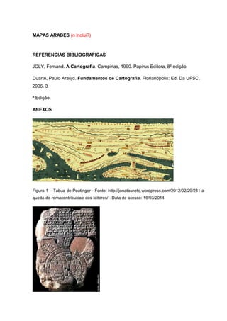 MAPAS ÁRABES (n inclui?)
REFERENCIAS BIBLIOGRAFICAS
JOLY, Fernand. A Cartografia. Campinas, 1990. Papirus Editora, 8º edição.
Duarte, Paulo Araújo. Fundamentos de Cartografia. Florianópolis: Ed. Da UFSC,
2006. 3
ª Edição.
ANEXOS
Figura 1 – Tábua de Peutinger - Fonte: http://jonatasneto.wordpress.com/2012/02/29/241-a-
queda-de-romacontribuicao-dos-leitores/ - Data de acesso: 16/03/2014
 