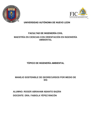 UNIVERSIDAD AUTÓNOMA DE NUEVO LEON
FACULTAD DE INGENIERÍA CIVIL
MAESTRÍA EN CIENCIAS CON ORIENTACIÓN EN INGENIERÍA
AMBIENTAL
TÓPICO DE INGENERÍA AMBIENTAL
MANEJO SOSTENIBLE DE GEORECURSOS POR MEDIO DE
SIG
ALUMNO: ROGER ABRAHAM ABANTO BAZÁN
DOCENTE: DRA. FABIOLA YÉPEZ RINCÓN
 
