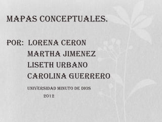 MAPAS CONCEPTUALES.

POR: LORENA CERON
     MARTHA JIMENEZ
     LISETH URBANO
     CAROLINA GUERRERO
    UNIVERSIDAD MINUTO DE DIOS
          2012
 