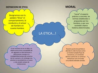 MORALDEFINICION DE ETICA“moral” el aspecto práctico y concreto, las normas establecidas o propuestas por los hombres, o por una sociedad y época histórica determinadas.Designamos con la palabra “ética” el comportamiento, la conducta y el actuar de hombre en cuanto hombre.LA ETICA…!Nuestro punto de partida es abordar la vida humana como un ininterrumpido flujo de conciencia, un constante darnos cuenta de un continuo interactuar con el mundo circundante dándole sentido.El ser humano no es un dato, un objeto entre otros susceptible de ser agotado en descripciones y definiciones; escapa a la inteligibilidad propia del universo de los cuerpos y sin embargo nos plantea la necesidad de un nuevo y más amplio campo de intelecciones. 