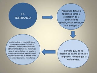 LA TOLERANCIAPodríamos definir la tolerancia como la aceptación de la diversidad de opinión, social, étnica, cultural y religiosa. La tolerancia si es entendida como respeto y consideración hacia la diferencia, como una disposición a admitir en los demás una manera de ser y de obrar distinta a la propia, o como una actitud de aceptación del legítimo pluralismo, es a todas luces una virtud de enorme importancia.siempre que, de no hacerlo, se estime que ha de ser peor el remedio que la enfermedad.