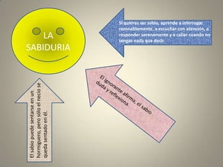 LA SABIDURIASi quieres ser sabio, aprende a interrogar razonablemente, a escuchar con atención, a responder serenamente y a callar cuando no tengas nada que decir.El ignorante afirma, el sabio duda y reflexiona.El sabio puede sentarse en un hormiguero, pero sólo el necio se queda sentado en él.