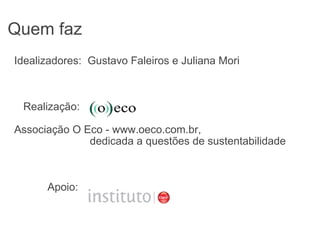 Quem faz Idealizadores:  Gustavo Faleiros e Juliana Mori     Realização:                           Associação O Eco - www.oeco.com.br,                             dedicada a questões de sustentabilidade             Apoio:  
