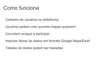 Como funciona Cadastro de usuários na plataforma Usuários podem criar quantos mapas quiserem Convidam amigos a participar Importar bases de dados em formato Google Maps/Earth Tabelas de dados podem ser baixadas 