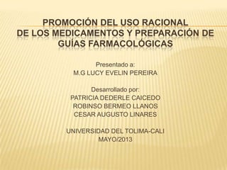 PROMOCIÓN DEL USO RACIONAL
DE LOS MEDICAMENTOS Y PREPARACIÓN DE
GUÍAS FARMACOLÓGICAS
Presentado a:
M.G LUCY EVELIN PEREIRA
Desarrollado por:
PATRICIA DEDERLE CAICEDO
ROBINSO BERMEO LLANOS
CESAR AUGUSTO LINARES
UNIVERSIDAD DEL TOLIMA-CALI
MAYO/2013
 