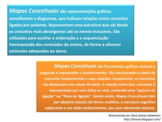 Mapas Conceituais são representações gráficas semelhantes a diagramas, que indicam relações entre conceitos ligados por palavras. Representam uma estrutura que vai desde os conceitos mais abrangentes até os menos inclusivos. São utilizados para auxiliar a ordenação e a sequenciação hierarquizada dos conteúdos de ensino, de forma a oferecer estímulos adequados ao aluno.Mapas Conceituais são ferramentas gráficas visando a organizar e representar o conhecimento. São estruturados a partir de conceitos fundamentais e suas relações. Usualmente, os conceitos são destacados em caixas de texto. A relação entre dois conceitos é representada por uma linha ou seta, contendo uma "palavra de ligação" ou "frase de ligação". Sendo assim, Mapas Conceituais têm por objetivo reduzir, de forma analítica, a estrutura cognitiva subjacente a um dado conhecimento, aos seus elementos básicos.