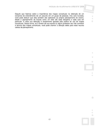 Módulo de Acolhimento UAB/UFJF 2008


Daquilo que falamos sobre a importância dos mapas conceituais na obtenção de um
consenso de entendimento de um assunto em um grupo de pessoas, meu caro Cursista,
você pode deduzir que eles também são aplicáveis ao próprio planejamento do ensino,
desde o planejamento da Escola como um todo até cada disciplina e cada aula em
particular. E essa sua dedução é amplamente apoiada pela prática do uso de mapas
conceituais. Dessa forma, se o Diretor de sua escola ou algum professor seu não conhecer
a técnica dos mapas conceituais, você pode chamar a atenção deles para esse recurso
valioso de planejamento.




                                          13
 