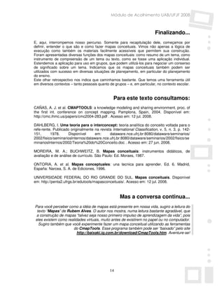 Módulo de Acolhimento UAB/UFJF 2008



                                                                          Finalizando...
E, aqui, interrompemos nosso percurso. Somente para recapitulação dele, começamos por
definir, entender o que são e como fazer mapas conceituais. Vimos não apenas a lógica de
execução como também os materiais facilmente acessíveis que permitem sua construção.
Foram apresentadas diversas funções dos mapas conceituais: como resumo de um tema, como
instrumento de compreensão de um tema ou texto, como se fosse uma aplicação individual.
Estendemos a aplicação para uso em grupos, que podem utilizá-los para negociar um consenso
de significado sobre um tema. Indicamos que os mapas conceituais também podem ser
utilizados com sucesso em diversas situações de planejamento, em particular do planejamento
do ensino.
Este olhar retrospectivo nos indica que caminhamos bastante. Que temos uma ferramenta útil
em diversos contextos – tanto pessoais quanto de grupos – e, em particular, no contexto escolar.



                                                Para este texto consultamos:
CAÑAS, A. J. et al. CMAPTOOLS: a knowledge modeling and sharing environment. proc. of
the first int. conference on concept mapping. Pamplona, Spain, 2004. Disponível em:
http://cmc.ihmc.us/papers/cmc2004-283.pdf . Acesso em: 12 jul. 2008.

DAHLBERG, I. Uma teoria para o interconcept: teoria analítica do conceito voltada para o
refe-rente. Publicado originalmente na revista International Classification, v. 5, n. 3, p. 142-
151,      1978.      Disponível     em:      dataware.nce.ufrj.br:8080/dataware/seminarios/
2002/fisico/seminariosInternos/dataware.nce.ufrj.br:8080/dataware/seminarios/2002/fisico/se
minariosInternos/2002/Teoria%20do%20Conceito.doc . Acesso em: 27 jun. 2008.

MOREIRA, M. A.; BUCHWEITZ, B. Mapas conceituais: instrumentos didáticos, de
avaliação e de análise de currículo. São Paulo: Ed. Moraes, 1987.

ONTORIA, A. et al. Mapas conceptuales: una tecnica para aprender. Ed. 6. Madrid,
España: Narcea, S. A. de Ediciones, 1996.

UNIVERSIDADE FEDERAL DO RIO GRANDE DO SUL. Mapas conceituais. Disponível
em: http://penta2.ufrgs.br/edutools/mapasconceituais/. Acesso em: 12 jul. 2008.



                                                    Mas a conversa continua...
Para você perceber como a idéia de mapas está presente em nossa vida, sugiro a leitura do
 texto “Mapas” de Rubem Alves. O autor nos mostra, numa leitura bastante agradável, que
 a construção de mapas “talvez seja nosso primeiro impulso de aprendizagem da vida”, pois
eles existem como realidades virtuais, muito antes de existirem no papel ou no computador.
  Sugiro também que você experimente fazer um mapa conceitual utilizando as ferramentas
                     do CmapTools. Esse programa também pode ser “baixado” pelo site
                        http://baixaki.ig.com.br/download/CmapTools.htm. Aventure-se!




                                              14
 