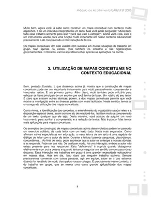 Módulo de Acolhimento UAB/UFJF 2008




Muito bem, agora você já sabe como construir um mapa conceitual num contexto muito
específico, o de um indivíduo interpretando um texto. Mas você pode perguntar: "Muito bem,
todo esse trabalho somente para isso? Será que vale o esforço?". Como você verá, este é
um instrumento valioso para uma função muito importante em nosso contexto educacional:
precisamente o de compreensão e interpretação de textos.

Os mapas conceituais têm sido usados com sucesso em muitas situações de trabalho em
grupo. Não apenas na escola, mas também na indústria e nas organizações
governamentais. Entretanto, vamos aqui desenvolver apenas as aplicações na escola.




                    3. UTILIZAÇÃO DE MAPAS CONCEITUAIS NO
                                   CONTEXTO EDUCACIONAL


Bem, prezado Cursista, o que dissemos acima já mostra que a construção de mapas
conceituais pode ser um importante instrumento para você, pessoalmente, compreender e
interpretar textos. É um primeiro ganho. Além disso, você também pode utilizá-lo para
esboçar os itens principais de um escrito que você tenha de fazer. Um roteiro do seu texto.
É claro que existem outras técnicas; porém, a dos mapas conceituais permite que você
mostre a interligação entre as diversas partes com mais facilidade. Neste sentido, temos aí
uma segunda utilização dos mapas conceituais.

Como vimos, a identificação dos conceitos, o entendimento do vocabulário usado neles e a
disposição especial deles, assim como o ato de relacioná-los, facilitam muito a compreensão
de um texto, qualquer que ele seja. Desta maneira, você acabou de adquirir um novo
instrumento para auxiliar a compreensão e a redação de textos. Não é pouco. Mas temos
mais aplicações para mapas conceituais.

Os exemplos de construção de mapas conceituais acima desenvolvidos podem ter parecido
um exercício solitário, de cada leitor com um texto dado. Nada mais enganador. Como
afirmam vários especialistas em educação, a mera leitura de um texto é uma espécie de
diálogo do leitor com o autor do texto. Durante a leitura fazemos perguntas, discordamos,
concordamos... Ao final do texto, pode acontecer que o autor se antecipe a nossas dúvidas
e as responda. Pode ser que não. De qualquer modo, há uma interação; embora o autor não
esteja presente para nos responder. Esta "deficiência" é suprida quando dialogamos
efetivamente com outra pessoa e quando tentamos negociar um sentido comum para nosso
discurso. Essa interação nos trabalhos em grupo é uma grande necessidade educacional
em nossos dias. Hoje em dia, ficou claro que ninguém trabalha sozinho. Sempre
precisaremos conversar com outras pessoas, agir em equipe, saber se o que estamos
dizendo foi recebido de modo claro pelos nossos colegas. É precisamente neste contexto, o
do trabalho em grupo, que se revela uma outra grande aplicabilidade dos mapas
conceituais.




                                            8
 