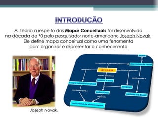 A  teoria a respeito dos  Mapas Conceituais  foi desenvolvida  na década de 70 pelo pesquisador norte-americano  Joseph Novak .  Ele define mapa conceitual como uma ferramenta  para organizar e representar o conhecimento . Joseph Novak. 