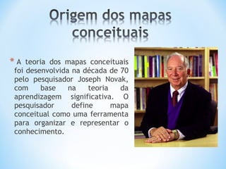 * A teoria dos mapas conceituais
foi desenvolvida na década de 70
pelo pesquisador Joseph Novak,
com base na teoria da
aprendizagem significativa. O
pesquisador define mapa
conceitual como uma ferramenta
para organizar e representar o
conhecimento.
 