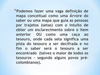 *Podemos fazer uma vaga definição de
mapa conceitual como uma Árvore do
saber ou uma mapa que guia as pessoas
por trajetos (setas) com o intuito de
obter um esclarecimento sobre o item
anterior  OU como uma caça ao
tesouro, onde cada seta significa uma
pista do tesouro a ser decifrada e no
fim o saber será o tesouro a ser
encontrado  (talvez o maior de todos os
tesouros – segundo alguns povos pré-
colombianos).
 