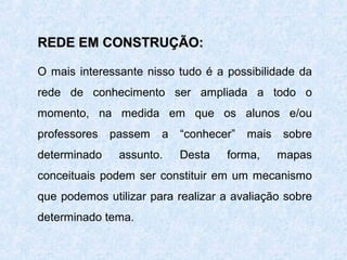 REDE EM CONSTRUÇÃO:
O mais interessante nisso tudo é a possibilidade da
rede de conhecimento ser ampliada a todo o
momento, na medida em que os alunos e/ou
professores
determinado

passem

a

assunto.

“conhecer”
Desta

mais

forma,

sobre
mapas

conceituais podem ser constituir em um mecanismo
que podemos utilizar para realizar a avaliação sobre
determinado tema.

 