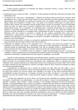 Construindo mapas conceituais

Página 10 de 15

4. Mapa como estruturador do conhecimento
Existem diversas aplicações em Educação dos Mapas Conceituais (Novak e Gowin, 1999: 56), onde
poderemos exemplificar algumas:
• Exploração do que os alunos já sabem – Na figura 8, o então estudante de Mestrado, demonstra suas idéias sobre
determinado tema.
• O traçado de um roteiro para a aprendizagem – Quando um professor fornece uma lista de conceitos sobre
determinado tema, e sugere que seus alunos façam um mapa conceitual ele estará traçando um roteiro para a
aprendizagem, estará indicando um caminho que funciona como um andaime cognitivo; facilita ao estudante
chegar aonde não conseguiria ir sozinho. Com a sua ajuda ou de materiais instrucionais, os alunos irão se
debruçar sobre a tarefa, com a percepção clara do estágio cognitivo em que se encontram. A possível dificuldade
inicial em traçar um mapa com os conceitos fornecidos pelo mestre será um indício claro do estágio de
conhecimento em que eles se encontram. Ao se dirigirem para os materiais instrucionais (ou ao mestre) eles
poderão ir construindo significados e desse modo enriquecer o mapa inicial. Se a opção da estratégia for
construir um mapa colaborativo, os estudantes terão a oportunidade de entrar em contato com as semelhanças e
diferenças entre seus valores (e conceitos) e aqueles de seus colegas; percebendo desse modo que o
conhecimento é idiossincrático. Nesse ir e vir, construindo um mapa e buscando novos conhecimentos, o
estudante está elaborando as suas habilidades em construir seu próprio conhecimento, está aumentando a sua
destreza na meta-aprendizagem.
• Leitura de artigos em jornais e revistas, ou a extração de significados de livros de texto – Na figura 9, temos um
mapa conceitual sobre um artigo científico sobre esforço cognitivo.
• Preparação de trabalhos escritos ou de exposições orais - Na Figura 5 nós temos um exemplo de mapa
hierárquico conveniente para mostrar a estruturação conceitual de uma Dissertação de Mestrado, e que foi
utilizado quando da apresentação dessa Dissertação. Esse tipo de estratégia facilita o acompanhamento do
desenvolvimento das teorias, modelos, conceitos e idéias que fazem parte de determinado trabalho.
• Avaliação formativa – na medida em que ele explicita o estágio da aprendizagem em que se encontra um
estudante, o mapa se apresenta como uma radiografia da estrutura cognitiva do aprendiz. Desse modo possibilita
ao professor encaminhar o estudante para processos cognitivos adequados a sua situação.
Quando os alunos aprendem determinado tema utilizando mapas conceituais, eles desenvolvem seu próprio
entendimento através da internalização da informação. Por outro lado, quando os estudantes constroem seu próprio
mapa conceitual, eles necessitam desenvolver inicialmente uma compreensão sobre os conceitos que estão
estudando, antes de poder representar seu conhecimento através de um mapa pessoal (Vekiri, 2002: 266). Utilizar
um mapa construído por uma especialista e construir seu próprio mapa são duas vertentes da utilidade dos mapas
no processo ensino/aprendizagem.
Eventualmente nos deparamos com a situação de construir um mapa sobre um tema amplo, e com a
possibilidade de construir uma rede de conceitos extremamente densa. Uma solução adotada é o desdobramento de
um mapa mais inclusivo em diversos mapas mais específicos. Na figura 10 um mapa conceitual delineia as
possibilidades de desenvolvimento do ser humano ao longo de sua vida. Na figura 11, um mapa conceitual
apresenta uma rede de conceitos Sobre o desenvolvimento cognitivo durante a infância, segundo duas correntes
teóricas.
A função mais importante da escola é dotar o ser humano de uma capacidade de estruturar internamente a
informação e transformá-la em conhecimento. A escola deve propiciar o acesso à meta-aprendizagem, o saber
aprender a aprender. Nesse sentido, o mapa conceitual é uma estratégia facilitadora da tarefa de aprender a
aprender. A meta-aprendizagem torna possível ao estudante a compreensão da estrutura de determinado assunto.
Aprender a estrutura de uma disciplina é compreendê-la de um modo que permita que muitas outras coisas com ela
significativamente se relacionem. Por outras palavras, conhecer uma estrutura é saber como as coisas se ligam entre
si. O ensino e a aprendizagem da estrutura, ao contrário do simples domínio dos fatos e técnicas, são o centro do
clássico problema de transferência. O que importa não é a transferência de uma habilidade mas de uma noção, que
pode ser usada como base para reconhecer problemas subseqüentes, como casos especiais da idéia inicialmente
dominada. Esse tipo de transferência encontra-se no centro do processo educacional – o contínuo alargamento e
aprofundamento do conhecimento, em termos de idéias básicas e gerais (Bruner, 1966).

http://www.cienciasecognicao.org/artigos/v12/m347187.htm

14/12/2007

 