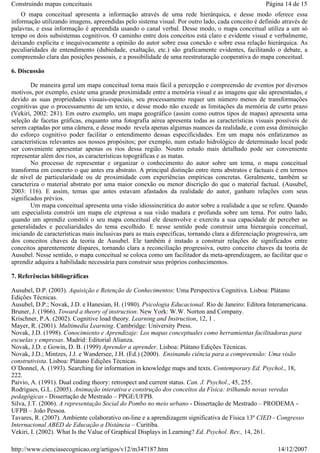 Construindo mapas conceituais

Página 14 de 15

O mapa conceitual apresenta a informação através de uma rede hierárquica, e desse modo oferece essa
informação utilizando imagens, apreendidas pelo sistema visual. Por outro lado, cada conceito é definido através de
palavras, e essa informação é apreendida usando o canal verbal. Desse modo, o mapa conceitual utiliza a um só
tempo os dois subsistemas cognitivos. O caminho entre dois conceitos está claro e evidente visual e verbalmente,
deixando explícita e inequivocamente a opinião do autor sobre essa conexão e sobre essa relação hierárquica. As
peculiaridades de entendimento (dubiedade, exaltação, etc.) são graficamente evidentes, facilitando o debate, a
compreensão clara das posições pessoais, e a possibilidade de uma reestruturação cooperativa do mapa conceitual.
6. Discussão
De maneira geral um mapa conceitual torna mais fácil a percepção e compreensão de eventos por diversos
motivos, por exemplo, existe uma grande proximidade entre a memória visual e as imagens que são apresentadas, e
devido as suas propriedades visuais-espaciais, seu processamento requer um número menos de transformações
cognitivas que o processamento de um texto, e desse modo não excede as limitações da memória de curto prazo
(Vekiri, 2002: 281). Em outro exemplo, um mapa geográfico (assim como outros tipos de mapas) apresenta uma
seleção de facetas gráficas, enquanto uma fotografia aérea apresenta todas as características visuais possíveis de
serem captadas por uma câmera, e desse modo revela apenas algumas nuances da realidade, e com essa diminuição
do esforço cognitivo poder facilitar o entendimento dessas especificidades. Em um mapa nós enfatizamos as
características relevantes aos nossos propósitos; por exemplo, num estudo hidrológico de determinado local pode
ser conveniente apresentar apenas os rios dessa região. Noutro estudo mais detalhado pode ser conveniente
representar além dos rios, as características topográficas e as matas.
No processo de representar e organizar o conhecimento do autor sobre um tema, o mapa conceitual
transforma em concreto o que antes era abstrato. A principal distinção entre itens abstratos e factuais é em termos
de nível de particularidade ou de proximidade com experiências empíricas concretas. Geralmente, também se
caracteriza o material abstrato por uma maior conexão ou menor discrição do que o material factual. (Ausubel,
2003: 116). E assim, temas que antes estavam afastados da realidade do autor, ganham relações com seus
significados prévios.
Um mapa conceitual apresenta uma visão idiossincrática do autor sobre a realidade a que se refere. Quando
um especialista constrói um mapa ele expressa a sua visão madura e profunda sobre um tema. Por outro lado,
quando um aprendiz constrói o seu mapa conceitual ele desenvolve e exercita a sua capacidade de perceber as
generalidades e peculiaridades do tema escolhido. E nesse sentido pode construir uma hierarquia conceitual,
iniciando de características mais inclusivas para as mais específicas, tornando clara a diferenciação progressiva, um
dos conceitos chaves da teoria de Ausubel. Ele também é instado a construir relações de significados entre
conceitos aparentemente díspares, tornando clara a reconciliação progressiva, outro conceito chaves da teoria de
Ausubel. Nesse sentido, o mapa conceitual se coloca como um facilitador da meta-aprendizagem, ao facilitar que o
aprendiz adquira a habilidade necessária para construir seus próprios conhecimentos.
7. Referências bibliográficas
Ausubel, D.P. (2003). Aquisição e Retenção de Conhecimentos: Uma Perspectiva Cognitiva. Lisboa: Plátano
Edições Técnicas.
Ausubel, D.P.; Novak, J.D. e Hanesian, H. (1980). Psicologia Educacional. Rio de Janeiro: Editora Interamericana.
Bruner, J. (1966). Toward a theory of instruction. New York: W.W. Norton and Company.
Krischner, P.A. (2002). Cognitive load theory. Learning and Instruction, 12, 1 .
Mayer, R. (2001). Multimedia Learning. Cambridge: University Press.
Novak, J.D. (1998). Conocimiento e Aprendizaje: Los mapas conceptuales como herramientas facilitadoras para
escuelas y empresas. Madrid: Editorial Alianza.
Novak, J.D. e Gowin, D. B. (1999) Aprender a aprender. Lisboa: Plátano Edições Técnicas.
Novak, J.D.; Mintzes, J.J. e Wandersee, J.H. (Ed.) (2000). Ensinando ciência para a compreensão: Uma visão
construtivista. Lisboa: Plátano Edições Técnicas.
O´Donnel, A. (1993). Searching for information in knowledge maps and texts. Contemporary Ed. Psychol., 18,
222.
Paivio, A. (1991). Dual coding theory: retrospect and current status. Can. J. Psychol., 45, 255.
Rodrigues, G.L. (2005). Animação interativa e construção dos conceitos da Física: trilhando novas veredas
pedagógicas - Dissertação de Mestrado – PPGE/UFPB.
Silva, J.T. (2006). A representação Social do Pombo no meio urbano - Dissertação de Mestrado – PRODEMA UFPB – João Pessoa.
Tavares, R. (2007). Ambiente colaborativo on-line e a aprendizagem significativa de Física 13º CIED - Congresso
Internacional ABED de Educação a Distância – Curitiba.
Vekiri, I. (2002). What Is the Value of Graphical Displays in Learning? Ed. Psychol. Rev., 14, 261.

http://www.cienciasecognicao.org/artigos/v12/m347187.htm

14/12/2007

 