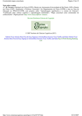 Construindo mapas conceituais

Página 15 de 15

Nota sobre o autor
- R. Tavares é Bacharel em Física (UFPE), Mestre em Astronomia (Universidade de São Paulo, USP) e Doutor
em Física (USP). Atualmente é Professor Associado I do Departamento de Física (UFPB) e atua na Área de
Educação no PPGE/CE/UFPB, com projetos sobre “Aprendizagem significativa e o ensino de Ciências”;
“Codificação dual, esforço cognitivo e aprendizagem multimídia”; “Mapa conceitual como estruturador do
conhecimento”. Página pessoal: http://www.fisica.ufpb.br/~romero/.
Revista Eletrônica Ciências & Cognição

© 2007 Instituto de Ciências Cognitivas (ICC)
Submit Your Articles Here Free & Easy Signup at ArticlesBase Increase Your Traffic and Sales Submit Your
Articles Here Free & Easy Signup at ArticlesBase Increase Your Traffic and SalesTop 10 Web Hosting Ranking
List

http://www.cienciasecognicao.org/artigos/v12/m347187.htm

14/12/2007

 