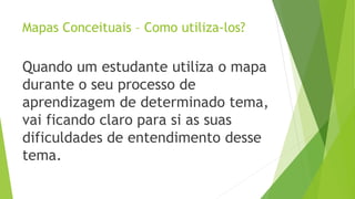 Mapas Conceituais – Como utiliza-los?
Quando um estudante utiliza o mapa
durante o seu processo de
aprendizagem de determinado tema,
vai ficando claro para si as suas
dificuldades de entendimento desse
tema.
 