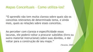 Mapas Conceituais – Como utiliza-los?
“O aprendiz não tem muita clareza sobre quais são os
conceitos relevantes de determinado tema, e ainda
mais, quais as relações sobre esses conceitos.
Ao perceber com clareza e especificidade essas
lacunas, ele poderá voltar a procurar subsídios (livro ou
outro material instrucional) sobre suas dúvidas, e daí
voltar para a construção de seu mapa.”
(Tavares, 2007)
 