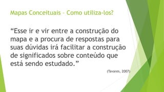Mapas Conceituais – Como utiliza-los?
“Esse ir e vir entre a construção do
mapa e a procura de respostas para
suas dúvidas irá facilitar a construção
de significados sobre conteúdo que
está sendo estudado.”
(Tavares, 2007)
 