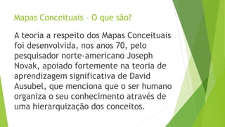 Mapas Conceituais – O que são?
A teoria a respeito dos Mapas Conceituais
foi desenvolvida, nos anos 70, pelo
pesquisador norte-americano Joseph
Novak, apoiado fortemente na teoria de
aprendizagem significativa de David
Ausubel, que menciona que o ser humano
organiza o seu conhecimento através de
uma hierarquização dos conceitos.
 