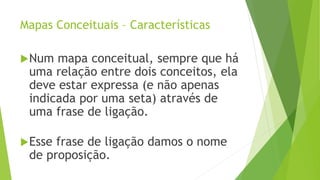 Mapas Conceituais – Características
Num mapa conceitual, sempre que há
uma relação entre dois conceitos, ela
deve estar expressa (e não apenas
indicada por uma seta) através de
uma frase de ligação.
Esse frase de ligação damos o nome
de proposição.
 