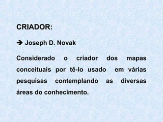 CRIADOR:
 Joseph D. Novak
Considerado

o

criador

dos

conceituais por tê-lo usado
pesquisas

contemplando

áreas do conhecimento.

as

mapas

em várias
diversas

 
