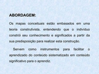 ABORDAGEM:
Os mapas conceituais estão embasados em uma
teoria construtivista, entendendo que o indivíduo
constrói seu conhecimento e significados a partir da
sua predisposição para realizar esta construção.
Servem

como

instrumentos

para

facilitar

o

aprendizado do conteúdo sistematizado em conteúdo
significativo para o aprendiz.

 