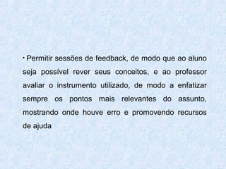 •

Permitir sessões de feedback, de modo que ao aluno

seja possível rever seus conceitos, e ao professor
avaliar o instrumento utilizado, de modo a enfatizar
sempre os pontos mais relevantes do assunto,
mostrando onde houve erro e promovendo recursos
de ajuda

 