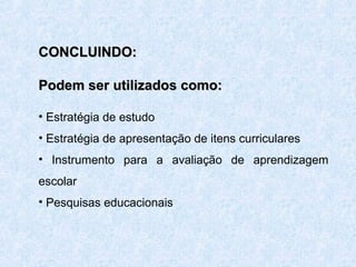 CONCLUINDO:
Podem ser utilizados como:
• Estratégia de estudo
• Estratégia de apresentação de itens curriculares
• Instrumento para a avaliação de aprendizagem
escolar
• Pesquisas educacionais

 