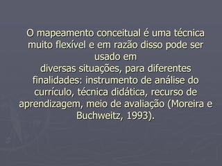 O mapeamento conceitual é uma técnica
  muito flexível e em razão disso pode ser
                   usado em
     diversas situações, para diferentes
   finalidades: instrumento de análise do
    currículo, técnica didática, recurso de
aprendizagem, meio de avaliação (Moreira e
               Buchweitz, 1993).
 