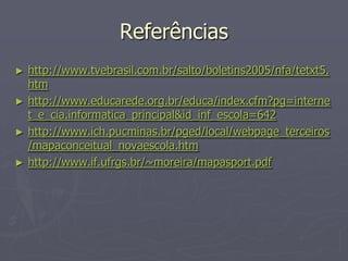 Referências
►   http://www.tvebrasil.com.br/salto/boletins2005/nfa/tetxt5.
    htm
►   http://www.educarede.org.br/educa/index.cfm?pg=interne
    t_e_cia.informatica_principal&id_inf_escola=642
►   http://www.ich.pucminas.br/pged/local/webpage_terceiros
    /mapaconceitual_novaescola.htm
►   http://www.if.ufrgs.br/~moreira/mapasport.pdf
 