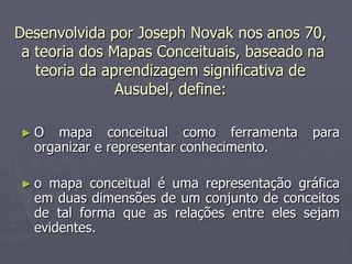 Desenvolvida por Joseph Novak nos anos 70,
 a teoria dos Mapas Conceituais, baseado na
   teoria da aprendizagem significativa de
               Ausubel, define:

►O    mapa conceitual como ferramenta      para
  organizar e representar conhecimento.

►o  mapa conceitual é uma representação gráfica
  em duas dimensões de um conjunto de conceitos
  de tal forma que as relações entre eles sejam
  evidentes.
 