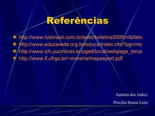 Referências http://www.tvebrasil.com.br/salto/boletins2005/nfa/tetxt5.htm http://www.educarede.org.br/educa/index.cfm?pg=internet_e_cia.informatica_principal&id_inf_escola=642 http://www.ich.pucminas.br/pged/local/webpage_terceiros/mapaconceitual_novaescola.htm http://www.if.ufrgs.br/~moreira/mapasport.pdf Autoria dos slides: Percilia Souza Leite 