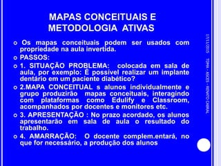 MAPAS CONCEITUAIS E
METODOLOGIA ATIVAS
 Os mapas conceituais podem ser usados com
propriedade na aula invertida.
 PASSOS:
 1. SITUAÇÃO PROBLEMA: colocada em sala de
aula, por exemplo: É possível realizar um implante
dentário em um paciente diabético?
 2.MAPA CONCEITUAL s alunos individualmente e
grupo produzirão mapas conceituais, interagindo
com plataformas como Edulify e Classroom,
acompanhados por docentes e monitores etc.
 3. APRESENTAÇÃO : No prazo acordado, os alunos
apresentarão em sala de aula o resultado do
trabalho.
 4. AMARRAÇÃO: O docente complem.entará, no
que for necessário, a produção dos alunos
17/11/2015
21
TDMA-ASCES-RENATOCABRAL
 