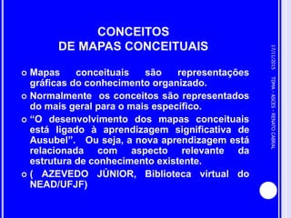CONCEITOS
DE MAPAS CONCEITUAIS
 Mapas conceituais são representações
gráficas do conhecimento organizado.
 Normalmente os conceitos são representados
do mais geral para o mais específico.
 “O desenvolvimento dos mapas conceituais
está ligado à aprendizagem significativa de
Ausubel”. Ou seja, a nova aprendizagem está
relacionada com aspecto relevante da
estrutura de conhecimento existente.
 ( AZEVEDO JÚNIOR, Biblioteca virtual do
NEAD/UFJF)
17/11/2015
5
TDMA-ASCES-RENATOCABRAL
 
