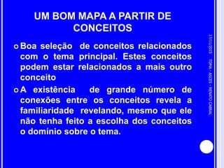 UM BOM MAPA A PARTIR DE
CONCEITOS
 Boa seleção de conceitos relacionados
com o tema principal. Estes conceitos
podem estar relacionados a mais outro
conceito
 A existência de grande número de
conexões entre os conceitos revela a
familiaridade revelando, mesmo que ele
não tenha feito a escolha dos conceitos
o domínio sobre o tema.
17/11/2015
8
TDMA-ASCES-RENATOCABRAL
 