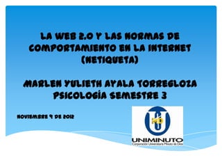 La web 2.0 y las Normas de
    comportamiento en la internet
             (Netiqueta)

  Marlen Yulieth Ayala Torregloza
       Psicología Semestre 3
Noviembre 9 de 2012
 