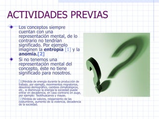 ACTIVIDADES PREVIAS Los conceptos siempre cuentan con una representación mental, de lo contrario no tendrían significado. Por ejemplo imaginen la  entropía   [1]  y la  anomia. [2] Si no tenemos una representación mental del concepto, éste no tiene significado para nosotros.  [ 1] Pérdida de energía durante la producción de trabajo, por ejemplo, movimientos migratorios, descenso demográfico, cambios climatológicos, etc., si disminuye la energía la sociedad puede entrar en decadencia, en caso contrario en auge, por ejemplo: Teotihuacanos y mayas. [2] Pérdida de valores, relajamiento de las costumbres, aumento de la violencia, decadencia de la sociedad. 