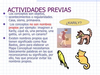 ACTIVIDADES PREVIAS Los conceptos son objetos, acontecimientos o regularidades. Casa, sismo, primavera. Los conceptos  no son nombres propios  por ejemplo: imaginen a Karily, ¿qué es, una persona, una gatita, un perro, un canario? Existen nombres propios que tienen significado como Roa Bastos, pero para elaborar un Mapa Conceptual necesitamos básicamente palabras en las que reconozcamos su significado, por ello, hay que procurar evitar los nombres propios. ¿KARILY? 