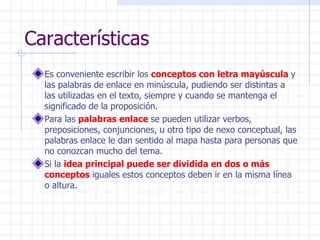 Características Es conveniente escribir los  conceptos con letra mayúscula  y las palabras de enlace en minúscula, pudiendo ser distintas a las utilizadas en el texto, siempre y cuando se mantenga el significado de la proposición.   Para las  palabras enlace  se pueden utilizar verbos, preposiciones, conjunciones, u otro tipo de nexo conceptual, las palabras enlace le dan sentido al mapa hasta para personas que no conozcan mucho del tema.  Si la  idea principal puede ser dividida en dos o más conceptos  iguales estos conceptos deben ir en la misma línea o altura.  