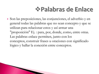 Identificar los conceptos clave del contenido que se quiere ordenar en el mapa. Estos conceptos se deben poner en una lista. Colocar el concepto principal o más general en la parte superior del mapa para ir uniéndolo con los otros conceptos según su nivel de generalización y especificidad. Todos los conceptos deben escribirse con mayúscula. Conectar los conceptos con una palabra enlace, la cuál debe de ir con minúsculas en medio de dos líneas que indiquen la dirección de la proposición. Se pueden incluir ejemplos en la parte inferior del mapa, debajo de los conceptos correspondientes. Una vez observados todos los conceptos de manera lineal pueden observarse relaciones sumamente cruzadas. 