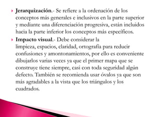 Jerarquización.- Se refiere a la ordenación de los conceptos más generales e inclusivos en la parte superior y mediante una diferenciación progresiva, están incluidos hacia la parte inferior los conceptos más específicos. Impacto visual.- Debe considerar la limpieza, espacios, claridad, ortografía para reducir confusiones y amontonamientos, por ello es conveniente dibujarlos varias veces ya que el primer mapa que se construye tiene siempre, casi con toda seguridad algún defecto. También se recomienda usar óvalos ya que son más agradables a la vista que los triángulos y los cuadrados. 