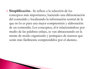 Simplificación.- Se refiere a la selección de los conceptos más importantes, haciendo una diferenciación del contenido y localizando la información central de la que no lo es para una mejor comprensión y elaboración de un contenido. Los conceptos, al ir relacionándose por medio de las palabras enlace, se van almacenando en la mente de modo organizado y jerárquico de manera que serán más fácilmente comprendidos por el alumno. 