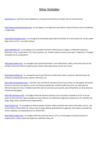 Sitios Visitados

http://sync.in/ : t permite estar trabajando en un documento de texto en tiempo real con otras personas-



http://www.rememberthemilk.com/ : es una pagina o una aplicación para Iphone o Ipod q funciona como recordatorio
o organizador



http://www.fotopedia.com/ : es una pagina de dond podes bajar álbumes de fotos de muchas partes de mundo, podes
bajar tanto a tu PC o a un Ipad o Iphone



http://wikisaber.es/ : es una página en la cual podes encontrar material para el colegio, en diferentes materias y
diferentes cursos: matemáticas, TEC, física y química, etc. También podes encontrar cosas para “modernizar” el colegio
utilizando mas la computadora.



http://www.3dvia.com/ : es una pagina que t permite aprender a crear aplicaciones, videos, entre otras cosas en 3D,
también te permite obtener programas para realizar estas aplicaciones a partir de un store.



http://www.mikogo.es/ : es un programa que te permite tener conferencias online, reuniones, demostraciones de
productos, presentación online, soporte, seminarios, etc.

http://listen.grooveshark.com/ : t permite crear una lista de reproducción de música online, en esta pagina uno puedo
buscar las canciones q les gustan y armar una lista de reproducción, también podes encontrar una radio para los
diferentes tipos de música. También te permite subir las canciones q uno quiere, para compartirlas con otras personas
a través de esta pagina.

http://dsc.discovery.com/ : es la pagina oficial de Discovery Channel, q es una canal q se puede en la TV, en el cual
pasan muchos informes. Aquí se pueden ver esos informes o los diferentes programas q pasan por la TV. También hay
juego, blogs, fotos y adelantos de la programación.

http://aulaclic.es/ : es una pagina en dond se puede encontrar videos tutoriales acerca de la informática, por Ej.: usar
el Excel 2010, el Word 2010, etc. Estos cursos lo podes obtener gratuitamente o pagando. Estos videos se pueden ver
online o bajarlos a la computadora en un archivo PDF.

http://www.natgeo.tv/ar : es la pagina oficial de canal que esta en la TV, y en esta pagina se puede encontrar la
programación, noticias sobre los programas, adelantos, fotos, etc.
 