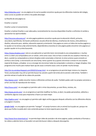 http://didactika.com/ : es una página en la cual se pueden encontrar ayuda para las diferentes materias del colegio,
estos cursos se pueden ver online o los podes descargar.

La filosofía de esta página es:

Enseñar a razonar

Enseñar a amar el conocimiento

Enseñar a motivar Enseñar a usar adecuada y racionalmente los recursos disponibles Enseñar a enfrentar el cambio y
aprovechar las oportunidades

http://recursos.educarex.es/ : en esta pagina podemos encontrar ayuda para la educación infantil, primaria,
secundaria, bachillerato, formación profesional, escuela oficial de idiomas, enseñanzas de música, artes plásticas y
diseños, educación para adultos, educación especial y orientación. Esta pagina es como un índice de muchas paginas q
te ayudan en los temas q dije anteriormente, dependiendo q necesitas en esta pagina podes encontrar otra paginas q t
pueden ayudar en lo q estas buscando.

https://www.dropbox.com/: esto es una aplicación q t permite tener sincronizada la una computadoras o muchas
entre si o bien una computadora con un celular, entre otras cosas. Esto se hace a través de una carpeta e Internet, es
decir, cuando tus computadoras q tienen dropbox están conectadas a Internet, lo único q tenes q para enviarle un
archivo a otra Comp. o sincronizarla con otra Comp. tenes q poner los q queres sincronizar o enviar en una carpeta
especial de dropox, y dropbox se va a encargar de sincronizar todas las computador o celulares q tengan dropbox. Este
programa sirve mucho para realizar back ups de cosas o enviarle cosas a otro sin perder mucho tiempo.

http://at-my-window.blogspot.com/2010/11/songr.html : es un programa q te permite bajar música a tu maquina.
Tenes una buscador muy útil q t permite buscar las canción a partir de la letra de la canción o del artista. También t
permite extraer el audio de los videos de youtube.

http://goear.com/ : podes escuchar música o diferentes archivos de audio. También podes subir tus propias canciones y
armar una lista de reproducción de música.

http://issuu.com/ : es una pagina q t permite subir o mirar documentos, ya sean libros, revistas, etc.

http://www.picnik.com/ : es un programa q t permite modificar las fotos, es decir, las podes personalizar, editarlas y
cambiarles algunas cosas para mejorarlas o hacer q se vean mejor.

http://jpgfun.com/ : es una pagina q t permite subir algún archivo jpg para después utilizarlos con los diferentes efectos
q la pagina t muestra.

google body : es una pagina q te permite “navegar” el cuerpo humano o de un animal (no lo pude ver, porque me
decía que firefox no podía abrir este contenido porque no tiene soporte para cosas 3D)




http://www.force-download.es/ : te permite bajar video de youtube o de otras paginas, podes cambiarles el formato a
los videos y además tiene un buscador q te permite buscar videos y después descargarlos
 
