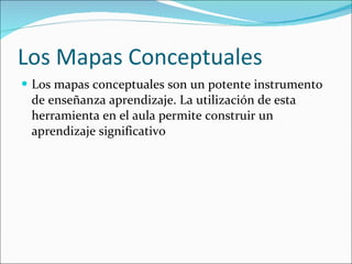 Los Mapas Conceptuales Los mapas conceptuales son un potente instrumento de enseñanza aprendizaje. La utilización de esta herramienta en el aula permite construir un aprendizaje significativo 