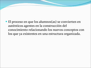 El proceso en que los alumnos(as) se convierten en auténticos agentes en la construcción del conocimiento relacionando los nuevos conceptos con los que ya existentes en una estructura organizada. 