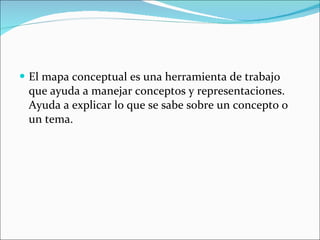 El mapa conceptual es una herramienta de trabajo que ayuda a manejar conceptos y representaciones. Ayuda a explicar lo que se sabe sobre un concepto o un tema. 