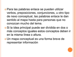  Para   las palabras enlace se pueden utilizar
  verbos, preposiciones, conjunciones, u otro tipo
  de nexo conceptual, las palabras enlace le dan
  sentido al mapa hasta para personas que no
  conozcan mucho del tema.
 Si la idea principal puede ser dividida en dos o
  más conceptos iguales estos conceptos deben ir
  en la misma línea o altura.
 Un mapa conceptual es una forma breve de
  representar información
 